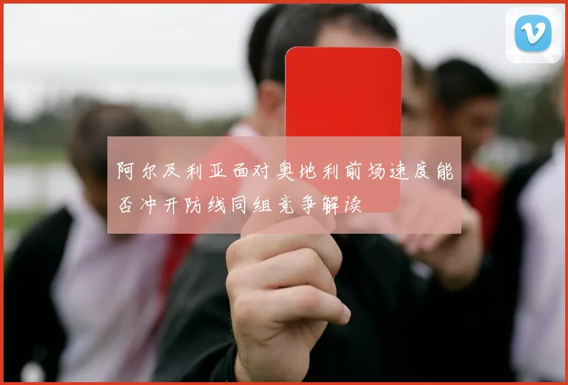 阿尔及利亚面对奥地利前场速度能否冲开防线同组竞争解读