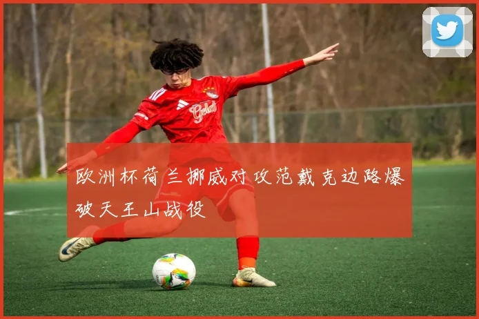 欧洲杯荷兰挪威对攻范戴克边路爆破天王山战役