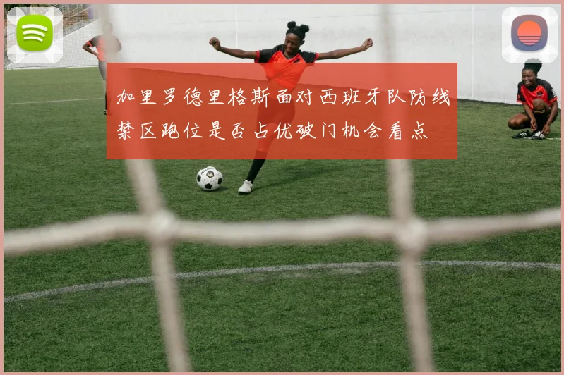 加里罗德里格斯面对西班牙队防线禁区跑位是否占优破门机会看点