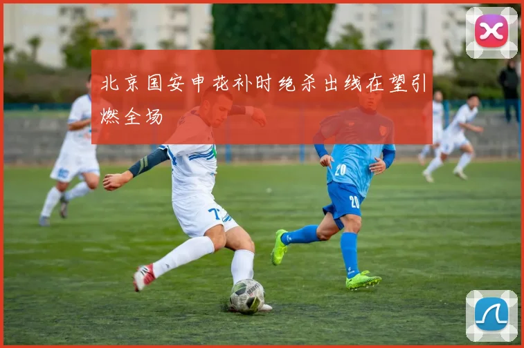北京国安申花补时绝杀出线在望引燃全场