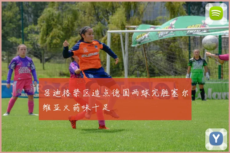 吕迪格禁区造点德国两球完胜塞尔维亚火药味十足