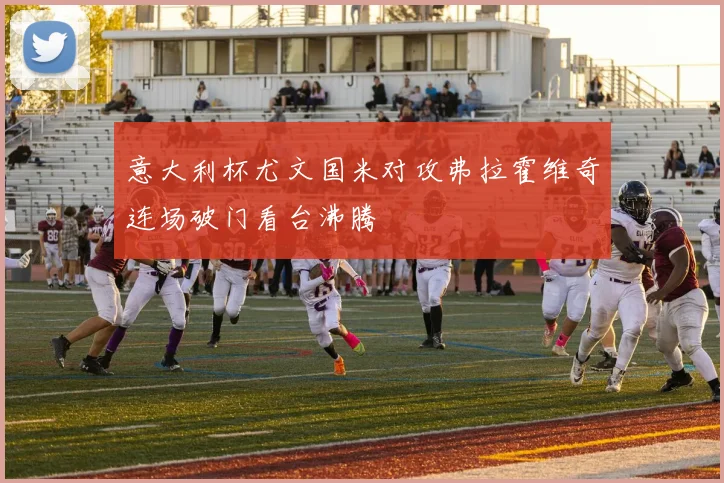 意大利杯尤文国米对攻弗拉霍维奇连场破门看台沸腾