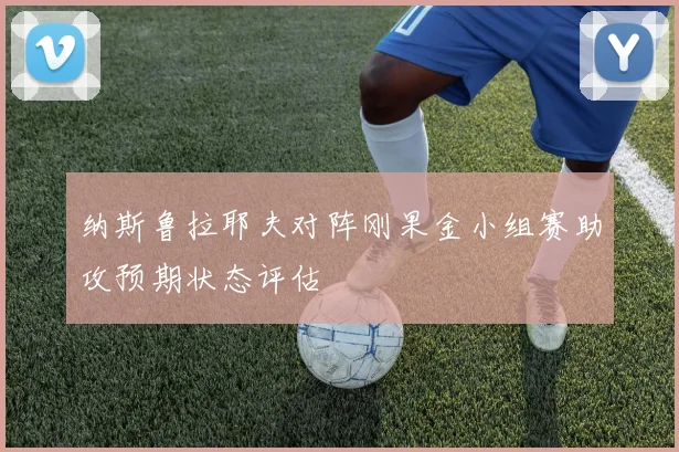 纳斯鲁拉耶夫对阵刚果金小组赛助攻预期状态评估