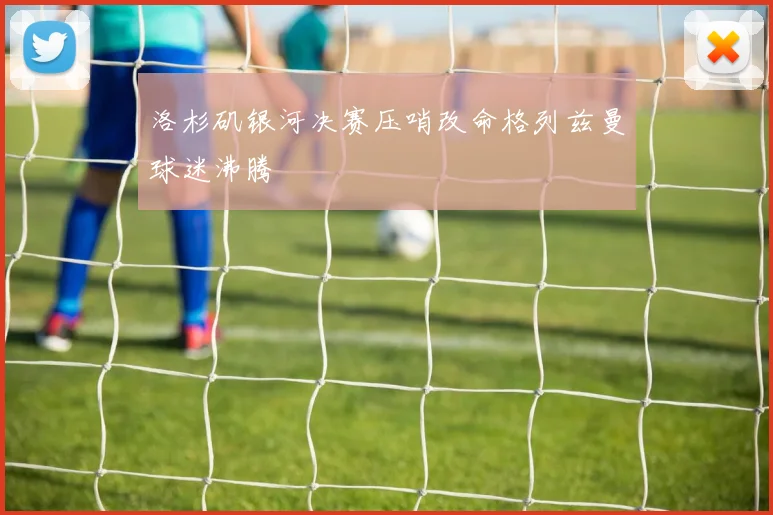 洛杉矶银河决赛压哨改命格列兹曼球迷沸腾