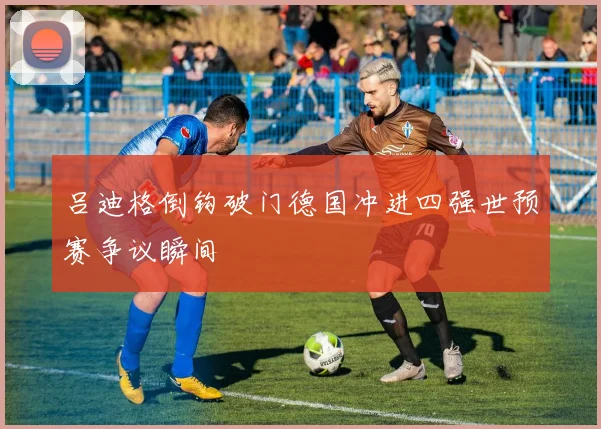 吕迪格倒钩破门德国冲进四强世预赛争议瞬间