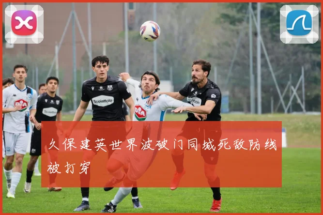 久保建英世界波破门同城死敌防线被打穿
