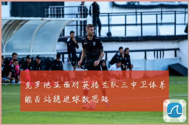 克罗地亚面对英格兰队三中卫体系能否站稳进球数思路