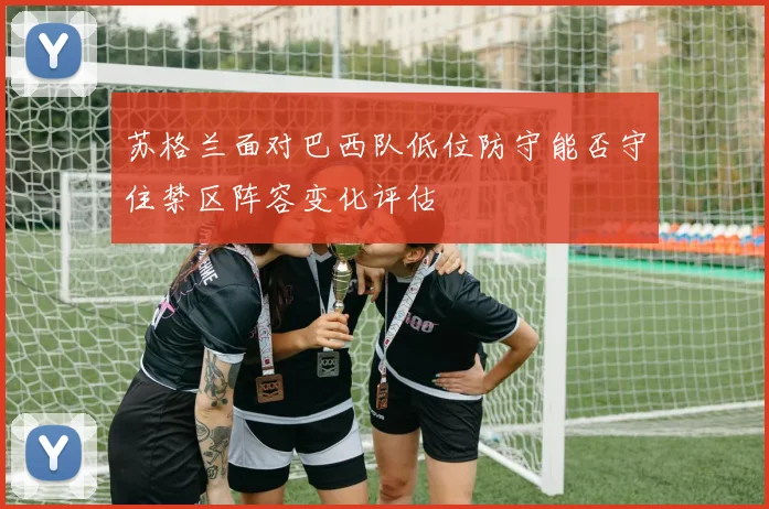 苏格兰面对巴西队低位防守能否守住禁区阵容变化评估