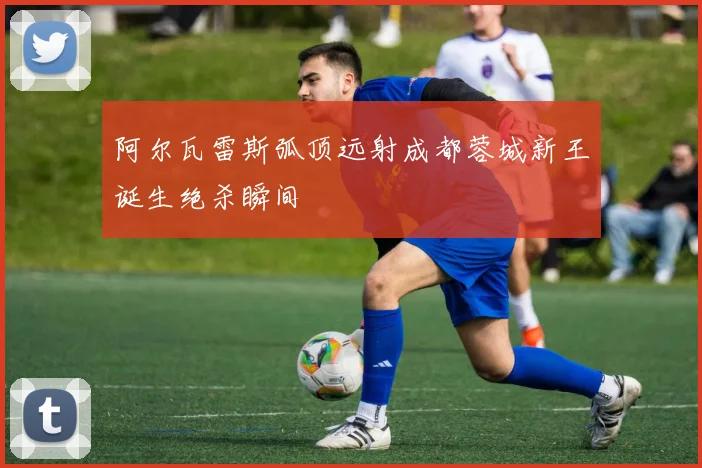 阿尔瓦雷斯弧顶远射成都蓉城新王诞生绝杀瞬间