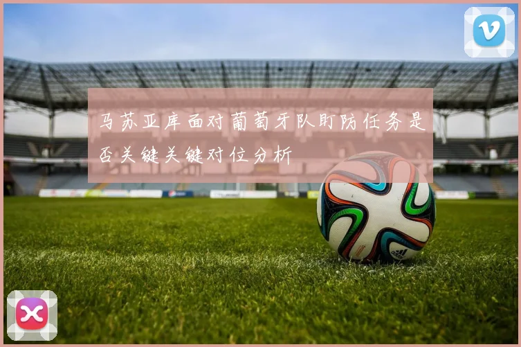 马苏亚库面对葡萄牙队盯防任务是否关键关键对位分析