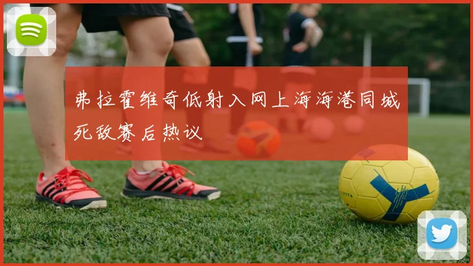 弗拉霍维奇低射入网上海海港同城死敌赛后热议