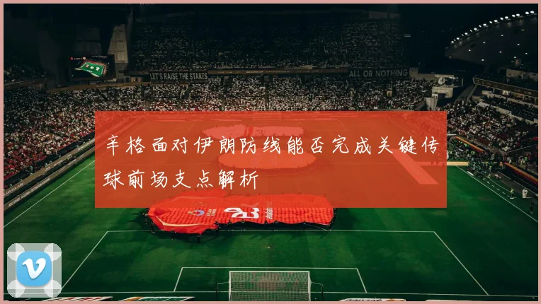辛格面对伊朗防线能否完成关键传球前场支点解析