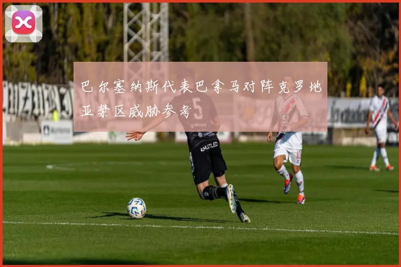 巴尔塞纳斯代表巴拿马对阵克罗地亚禁区威胁参考