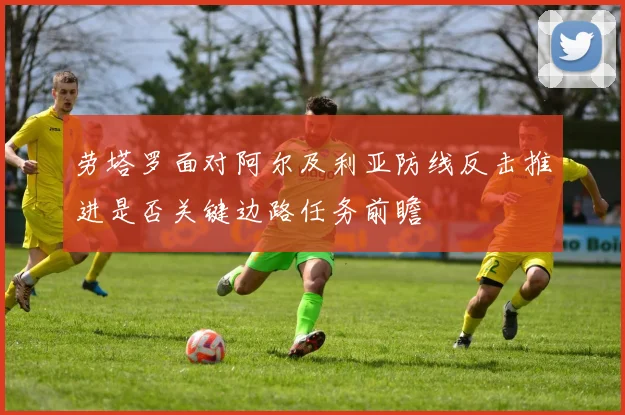 劳塔罗面对阿尔及利亚防线反击推进是否关键边路任务前瞻